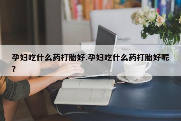流产药如何购买孕妇吃什么药打胎好.孕妇吃什么药打胎好呢？