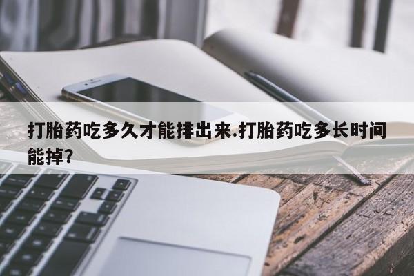 流产药如何购买打胎药吃多久才能排出来.打胎药吃多长时间能掉？