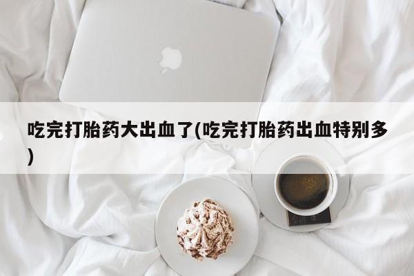 流产药如何购买吃完打胎药大出血了(吃完打胎药出血特别多)