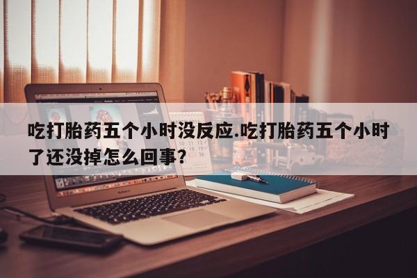 流产药如何购买吃打胎药五个小时没反应.吃打胎药五个小时了还没掉怎么回事？