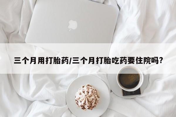 流产药如何购买三个月用打胎药/三个月打胎吃药要住院吗?