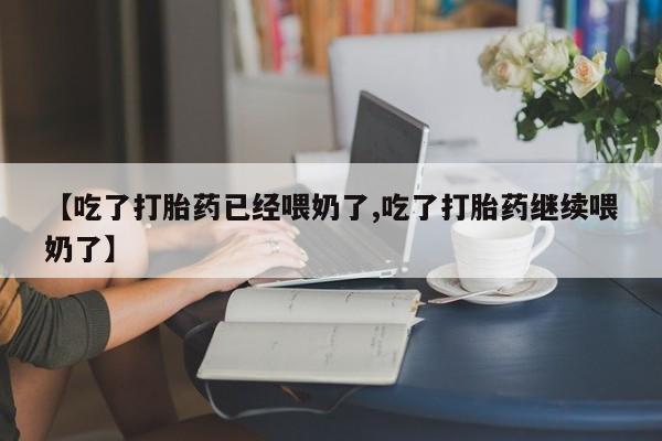 流产药如何购买【吃了打胎药已经喂奶了,吃了打胎药继续喂奶了】