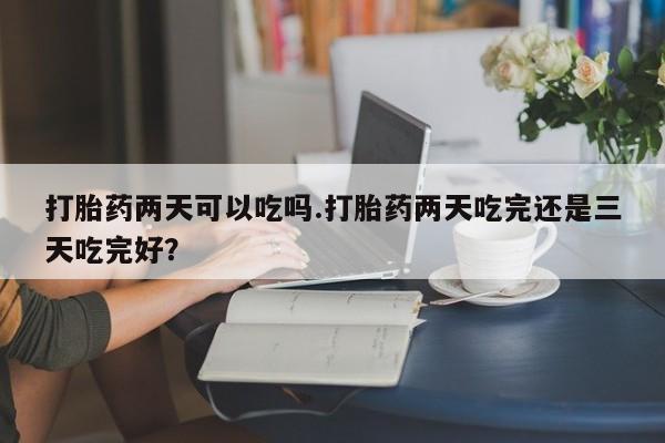 流产药如何购买打胎药两天可以吃吗.打胎药两天吃完还是三天吃完好？