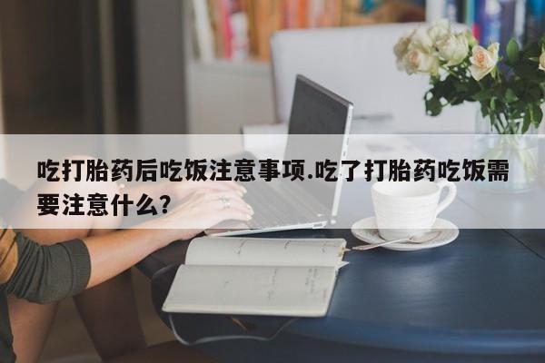 流产药如何购买吃打胎药后吃饭注意事项.吃了打胎药吃饭需要注意什么？