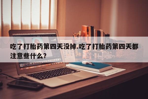 流产药如何购买吃了打胎药第四天没掉.吃了打胎药第四天都注意些什么？