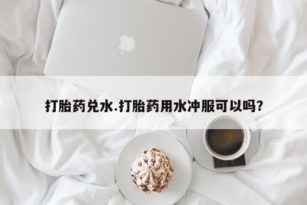 流产药如何购买打胎药兑水.打胎药用水冲服可以吗？