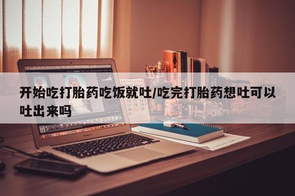 流产药如何购买开始吃打胎药吃饭就吐/吃完打胎药想吐可以吐出来吗