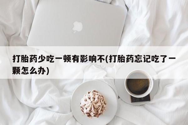 流产药如何购买打胎药少吃一顿有影响不(打胎药忘记吃了一颗怎么办)