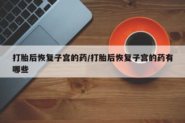 流产药如何购买打胎后恢复子宫的药/打胎后恢复子宫的药有哪些