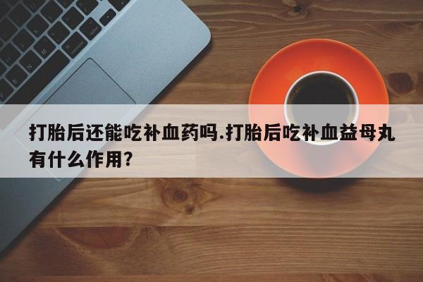 流产药如何购买打胎后还能吃补血药吗.打胎后吃补血益母丸有什么作用？