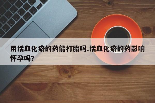 流产药如何购买用活血化瘀的药能打胎吗.活血化瘀的药影响怀孕吗？