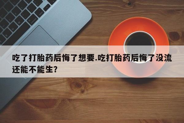 流产药如何购买吃了打胎药后悔了想要.吃打胎药后悔了没流还能不能生？