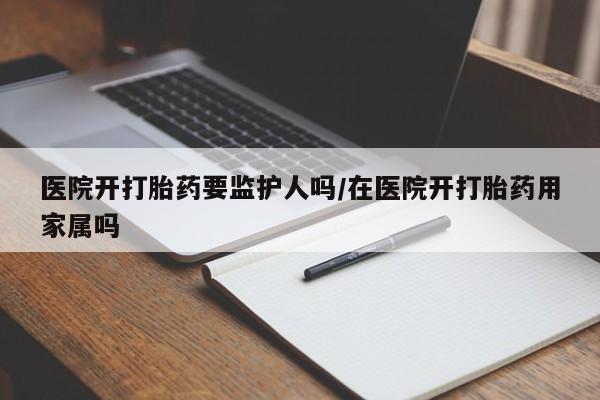 流产药如何购买医院开打胎药要监护人吗/在医院开打胎药用家属吗