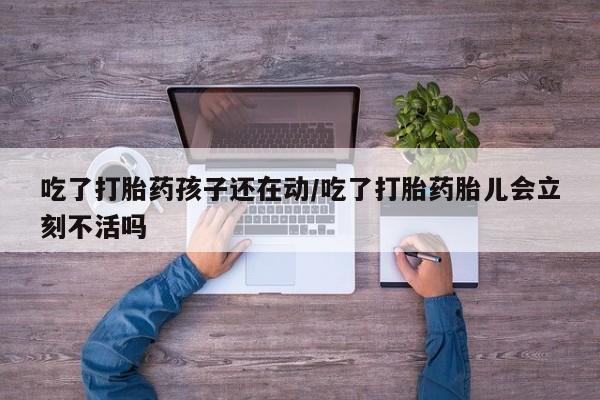 流产药如何购买吃了打胎药孩子还在动/吃了打胎药胎儿会立刻不活吗