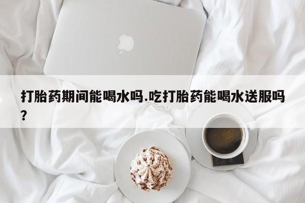 流产药如何购买打胎药期间能喝水吗.吃打胎药能喝水送服吗？