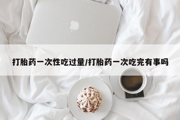 流产药如何购买打胎药一次性吃过量/打胎药一次吃完有事吗
