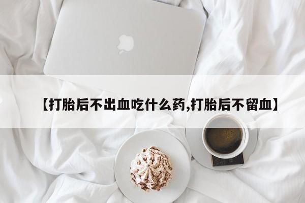 流产药如何购买【打胎后不出血吃什么药,打胎后不留血】