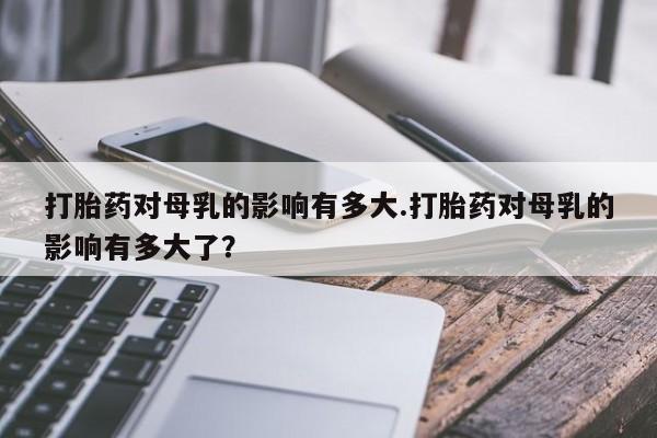 流产药如何购买打胎药对母乳的影响有多大.打胎药对母乳的影响有多大了？