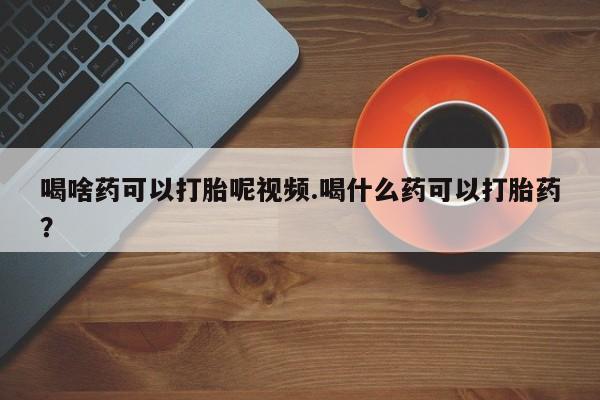 流产药如何购买喝啥药可以打胎呢视频.喝什么药可以打胎药？