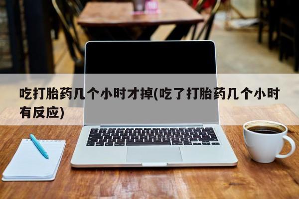 流产药如何购买吃打胎药几个小时才掉(吃了打胎药几个小时有反应)