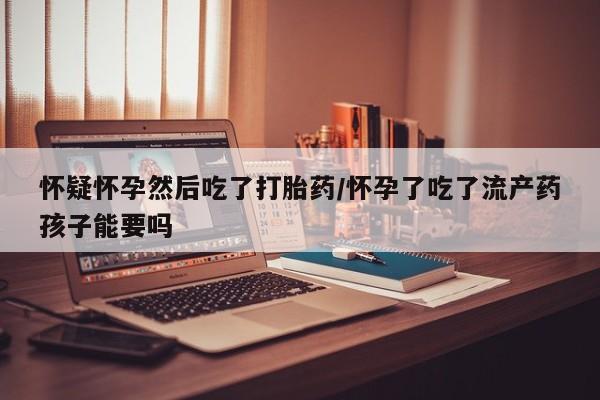 流产药如何购买怀疑怀孕然后吃了打胎药/怀孕了吃了流产药孩子能要吗