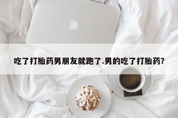 流产药如何购买吃了打胎药男朋友就跑了.男的吃了打胎药？