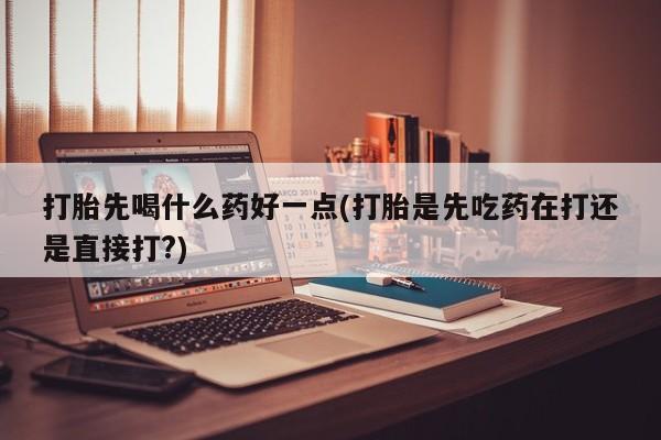 流产药如何购买打胎先喝什么药好一点(打胎是先吃药在打还是直接打?)