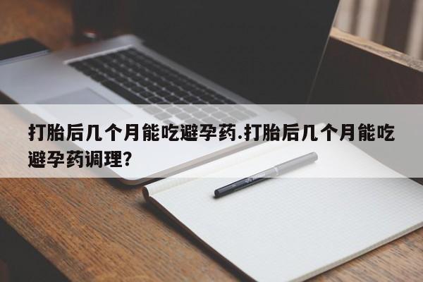 流产药如何购买打胎后几个月能吃避孕药.打胎后几个月能吃避孕药调理？