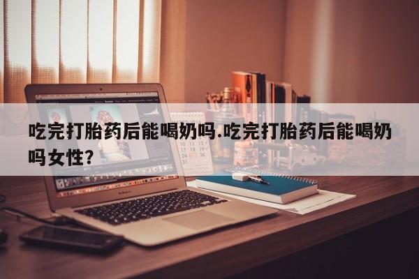 流产药如何购买吃完打胎药后能喝奶吗.吃完打胎药后能喝奶吗女性？