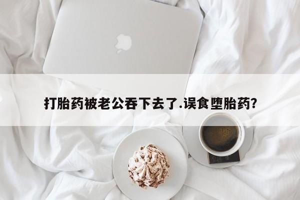 流产药如何购买打胎药被老公吞下去了.误食堕胎药？