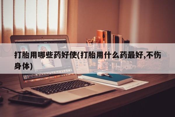 流产药如何购买打胎用哪些药好使(打胎用什么药最好,不伤身体)