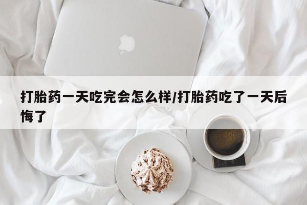 流产药如何购买打胎药一天吃完会怎么样/打胎药吃了一天后悔了