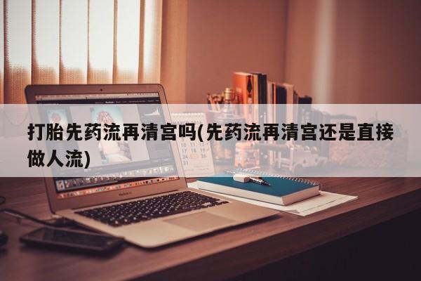 流产药如何购买打胎先药流再清宫吗(先药流再清宫还是直接做人流)