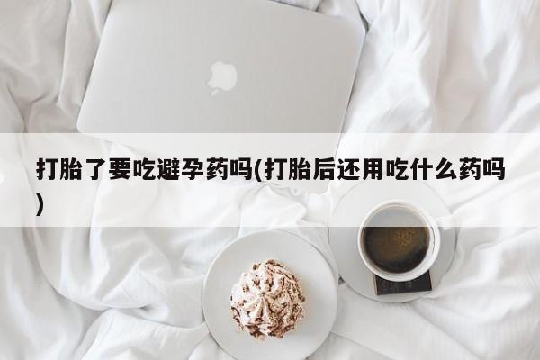流产药如何购买打胎了要吃避孕药吗(打胎后还用吃什么药吗)