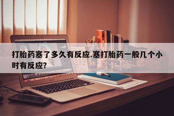 流产药如何购买打胎药塞了多久有反应.塞打胎药一般几个小时有反应？