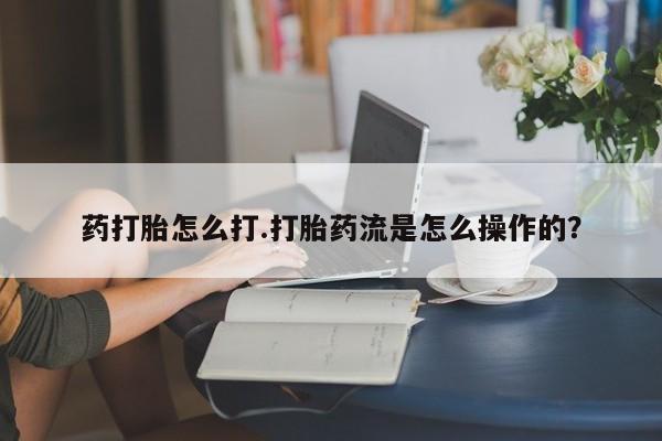 流产药如何购买药打胎怎么打.打胎药流是怎么操作的？