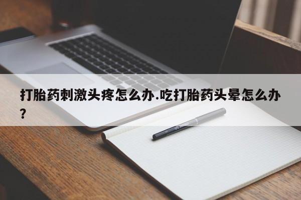 流产药如何购买打胎药刺激头疼怎么办.吃打胎药头晕怎么办？