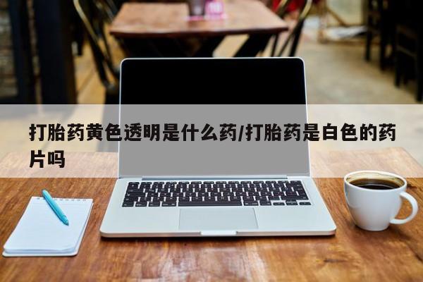 流产药如何购买打胎药黄色透明是什么药/打胎药是白色的药片吗