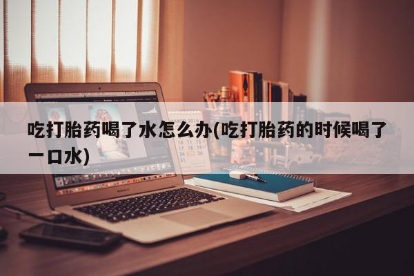 流产药如何购买吃打胎药喝了水怎么办(吃打胎药的时候喝了一口水)