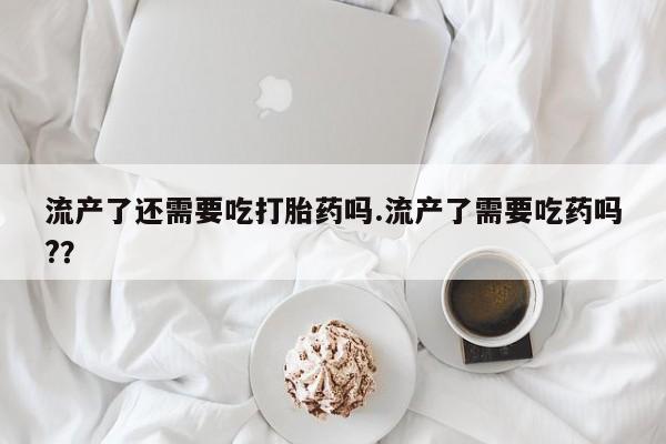 流产药如何购买流产了还需要吃打胎药吗.流产了需要吃药吗?？