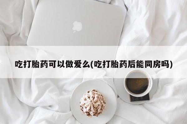 流产药如何购买吃打胎药可以做爱么(吃打胎药后能同房吗)