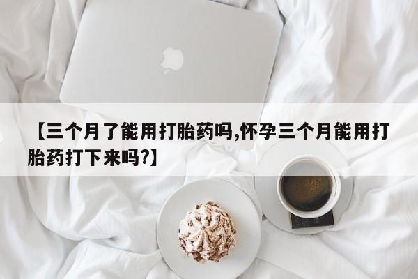 流产药如何购买【三个月了能用打胎药吗,怀孕三个月能用打胎药打下来吗?】