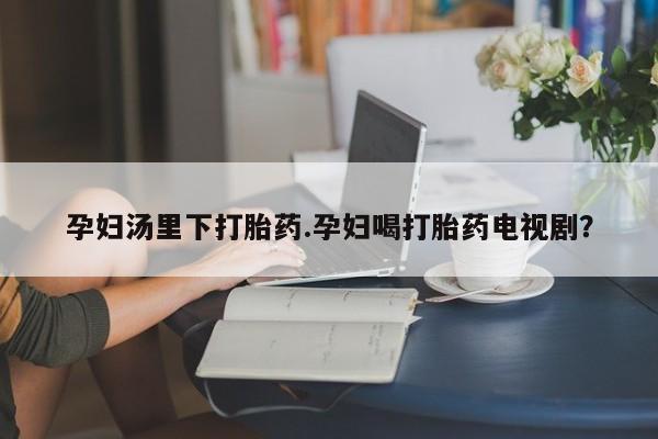 流产药如何购买孕妇汤里下打胎药.孕妇喝打胎药电视剧？