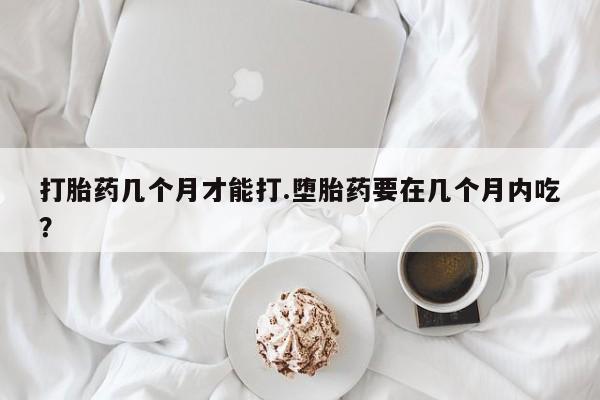 流产药如何购买打胎药几个月才能打.堕胎药要在几个月内吃？