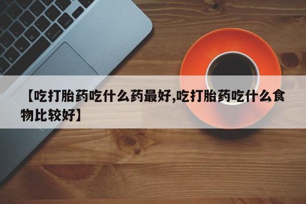 流产药如何购买【吃打胎药吃什么药最好,吃打胎药吃什么食物比较好】