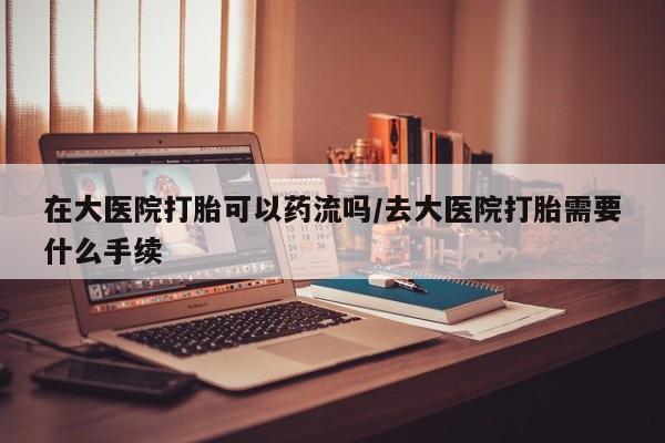 流产药如何购买在大医院打胎可以药流吗/去大医院打胎需要什么手续
