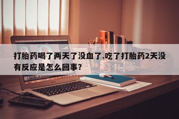 流产药如何购买打胎药喝了两天了没血了.吃了打胎药2天没有反应是怎么回事？