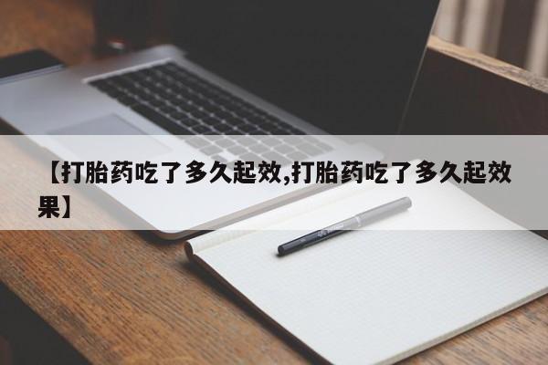 流产药如何购买【打胎药吃了多久起效,打胎药吃了多久起效果】