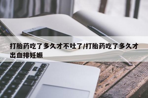 流产药如何购买打胎药吃了多久才不吐了/打胎药吃了多久才出血排妊娠
