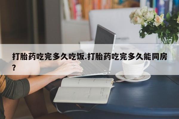 流产药如何购买打胎药吃完多久吃饭.打胎药吃完多久能同房？